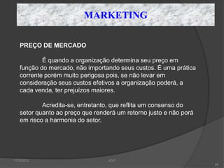 MARKETING

    PREÇO DE MERCADO

            É quando a organização determina seu preço em
    função do mercado, não importando seus custos. É uma prática
    corrente porém muito perigosa pois, se não levar em
    consideração seus custos efetivos a organização poderá, a
    cada venda, ter prejuízos maiores.

            Acredita-se, entretanto, que reflita um consenso do
    setor quanto ao preço que renderá um retorno justo e não porá
    em risco a harmonia do setor.




11/12/2012                         JCLF
                                                                    85
 
