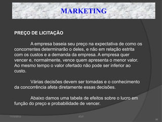 MARKETING

    PREÇO DE LICITAÇÃO

            A empresa baseia seu preço na expectativa de como os
    concorrentes determinarão o deles, e não em relação estrita
    com os custos e a demanda da empresa. A empresa quer
    vencer e, normalmente, vence quem apresenta o menor valor.
    Ao mesmo tempo o valor ofertado não pode ser inferior ao
    custo.

           Várias decisões devem ser tomadas e o conhecimento
    da concorrência afeta diretamente essas decisões.

            Abaixo damos uma tabela de efeitos sobre o lucro em
    função do preço e probabilidade de vencer.

11/12/2012                        JCLF
                                                                   86
 