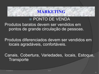 MARKETING
              PONTO DE VENDA
Produtos baratos devem ser vendidos em
  pontos de grande circulação de pessoas.

Produtos diferenciados devem ser vendidos em
  locais agradáveis, confortáveis.

Canais, Cobertura, Variedades, locais, Estoque,
  Transporte

11/12/2012            JCLF
                                                  88
 