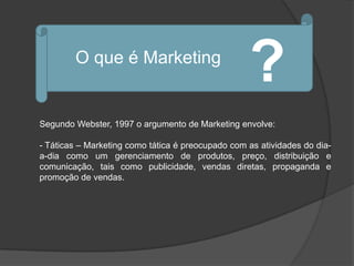 O que é Marketing
                                                   ?
Segundo Webster, 1997 o argumento de Marketing envolve:

- Táticas – Marketing como tática é preocupado com as atividades do dia-
a-dia como um gerenciamento de produtos, preço, distribuição e
comunicação, tais como publicidade, vendas diretas, propaganda e
promoção de vendas.
 
