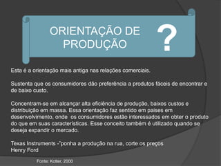 ORIENTAÇÃO DE
                  PRODUÇÃO                                 ?
Esta é a orientação mais antiga nas relações comerciais.

Sustenta que os consumidores dão preferência a produtos fáceis de encontrar e
de baixo custo.

Concentram-se em alcançar alta eficiência de produção, baixos custos e
distribuição em massa. Essa orientação faz sentido em paises em
desenvolvimento, onde os consumidores estão interessados em obter o produto
do que em suas características. Esse conceito também é utilizado quando se
deseja expandir o mercado.

Texas Instruments -”ponha a produção na rua, corte os preços
Henry Ford
          Fonte: Kotler, 2000
 