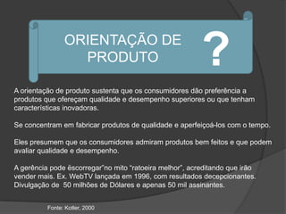 ORIENTAÇÃO DE
                  PRODUTO                                ?
A orientação de produto sustenta que os consumidores dão preferência a
produtos que ofereçam qualidade e desempenho superiores ou que tenham
características inovadoras.

Se concentram em fabricar produtos de qualidade e aperfeiçoá-los com o tempo.

Eles presumem que os consumidores admiram produtos bem feitos e que podem
avaliar qualidade e desempenho.

A gerência pode ëscorregar”no mito “ratoeira melhor”, acreditando que irão
vender mais. Ex. WebTV lançada em 1996, com resultados decepcionantes.
Divulgação de 50 milhões de Dólares e apenas 50 mil assinantes.


          Fonte: Kotler, 2000
 