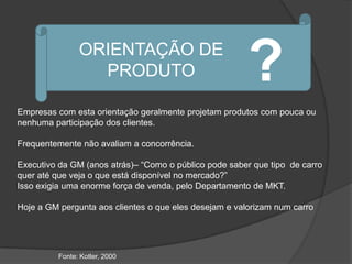ORIENTAÇÃO DE
                  PRODUTO                               ?
Empresas com esta orientação geralmente projetam produtos com pouca ou
nenhuma participação dos clientes.

Frequentemente não avaliam a concorrência.

Executivo da GM (anos atrás)– “Como o público pode saber que tipo de carro
quer até que veja o que está disponível no mercado?”
Isso exigia uma enorme força de venda, pelo Departamento de MKT.

Hoje a GM pergunta aos clientes o que eles desejam e valorizam num carro




          Fonte: Kotler, 2000
 