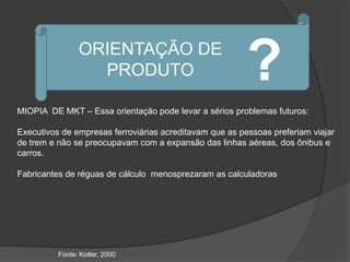 ORIENTAÇÃO DE
                  PRODUTO                                ?
MIOPIA DE MKT – Essa orientação pode levar a sérios problemas futuros:

Executivos de empresas ferroviárias acreditavam que as pessoas preferiam viajar
de trem e não se preocupavam com a expansão das linhas aéreas, dos ônibus e
carros.

Fabricantes de réguas de cálculo menosprezaram as calculadoras




          Fonte: Kotler, 2000
 
