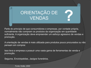 ORIENTAÇÃO DE
                   VENDAS                               ?
Parte do princípio de que consumidores e empresas, por vontade própria,
normalmente não compram os produtos da organização em quantidade
suficiente. A organização deve empreender um esforço agressivo de vendas e
promoção.

A orientação de vendas é mais utilizada para produtos pouco procurados ou não
pensam em comprar.

Isso leva a empresa a possuir uma vasta gama de ferramentas de venda e
promoção.

Seguros, Enciclopédias, Jazigos funerários.


          Fonte: Kotler, 2000
 