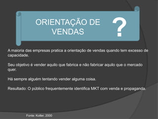 ORIENTAÇÃO DE
                   VENDAS                                 ?
A maioria das empresas pratica a orientação de vendas quando tem excesso de
capacidade.

Seu objetivo é vender aquilo que fabrica e não fabricar aquilo que o mercado
quer.

Há sempre alguém tentando vender alguma coisa.

Resultado: O público frequentemente identifica MKT com venda e propaganda.




          Fonte: Kotler, 2000
 