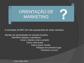 ORIENTAÇÃO DE
                MARKETING                              ?
A orientação de MKT tem sido apresentada de várias maneiras:

Atender ás necessidades de maneira lucrativa
      Identificar desejos e atendê-los
                Amar o cliente e não o produto
                       Como você quiser
                            Você é quem manda
                                 Pessoas em primeiro lugar
                                       Parceiros no lucro




         Fonte: Kotler, 2000
 