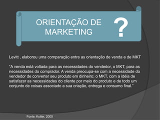 ORIENTAÇÃO DE
                MARKETING                              ?
Levitt , elaborou uma comparação entre as orientação de venda e de MKT

“A venda está voltada para as necessidades do vendedor, o MKT, para as
necessidades do comprador. A venda preocupa-se com a necessidade do
vendedor de converter seu produto em dinheiro; o MKT, com a idéia de
satisfazer as necessidades do cliente por meio do produto e de todo um
conjunto de coisas associado a sua criação, entrega e consumo final.”




         Fonte: Kotler, 2000
 