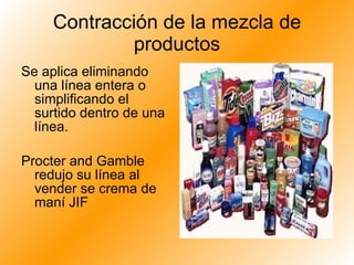 Contracción de la mezcla de productos Se aplica eliminando una línea entera o simplificando el surtido dentro de una línea. Procter and Gamble redujo su línea al vender se crema de maní JIF 