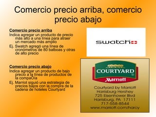 Comercio precio arriba, comercio precio abajo Comercio precio arriba Indica agregar un producto de precio más alto a una línea para atraer un mercado más amplio Ej. Swatch agregó una línea de cronómetros de 80 balboas y otras de alto precio Comercio precio abajo Indica agregar un producto de bajo precio a la línea de productos de la compañía Ej. Marriot siguió una estrategia de precios bajos con la compra de la cadena de hoteles Courtyard 