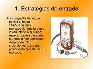 1. Estrategias de entrada Una compañía tiene que decidir si ha de zambullirse en el mercado durante la etapa introductoria o si puede esperar hacer su entrada durante la fase temprana del proceso de crecimiento. Crear una posición dominante en el mercado.  