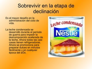 Sobrevivir en la etapa de declinación Es el mayor desafío en la administración del ciclo de vida.  La leche condensada se desarrolló durante el período de guerra para impedir la descomposición acelerada de la leche. Ahora todas las casi casas tienen refrigeradoras. Ahora se promociona para preparar dulces en minutos fácilmente y en cualquier época del año. 