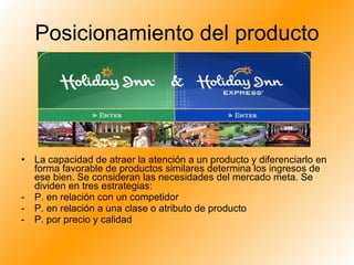Posicionamiento del producto La capacidad de atraer la atención a un producto y diferenciarlo en forma favorable de productos similares determina los ingresos de ese bien. Se consideran las necesidades del mercado meta. Se dividen en tres estrategias: P. en relación con un competidor P. en relación a una clase o atributo de producto P. por precio y calidad 