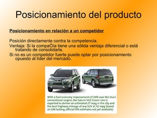 Posicionamiento del producto Posicionamiento en relación a un competidor Posición directamente contra la competencia.  Ventaja: Si la compañía tiene una sólida ventaja diferencial o está tratando de consolidarla. Si no es un competidor fuerte puede optar por posicionamiento opuesto al líder del mercado. 