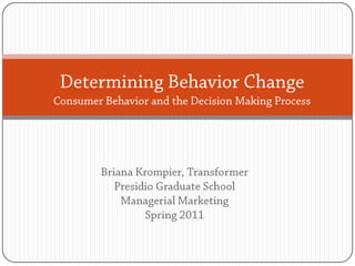 Determining Behavior ChangeConsumer Behavior and the Decision Making Process Briana Krompier, Transformer Presidio Graduate School Managerial Marketing Spring 2011 