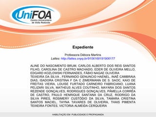 HABILITAÇÃO EM  PUBLICIDADE E PROPAGANDA Expediente Professora Débora Martins Lattes:  http://lattes.cnpq.br/9106168191906177 ALINE DO NASCIMENTO BRUM, CARLOS ALBERTO DOS REIS SANTOS FILHO, CAROLINA DE CASTRO MACHADO, EDER DE OLIVEIRA MELLO, EDGARD KOZLOWSKI FERNANDES, FÁBIO NAGAE OLIVEIRA TEIXEIRA DA SILVA , FERNANDO GENUNCIO HAENEL, INAÊ CAMBRAIA DIAS, ISADORA CRISTINA F DA C ZIMERMANN DE S. SAOC, KAIO DE FREITAS VIEIRA, LOUISE FURTADO CARNEIRO FABRICIANO, LUANA PELIZARI SILVA, MATHEUS ALVES COUTINHO, MAYARA DOS SANTOS REZENDE GONÇALVES, RODRIGUES GONÇALVES, PÂMELLA CORRÊA DE CASTRO, PAULO HENRIQUE SANTANA DA CRUZ, RODRIGO DA SILVA PIRES, ROSIMERY CUSTÓDIO DA SILVA, TAMARA CRISTINA SANTOS MACIEL, TAYNA TAVARES DE OLIVEIRA, THAIS PIMENTA TEIXEIRA FONTES, VICTORIA ALMEIDA CERQUEIRA  