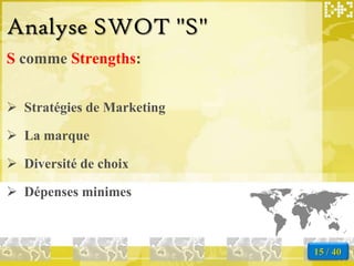 Analyse SWOT "S"
S comme Strengths:


 Stratégies de Marketing

 La marque

 Diversité de choix

 Dépenses minimes



                            15 / 40
 