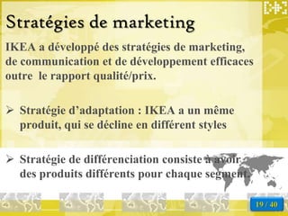Stratégies de marketing
IKEA a développé des stratégies de marketing,
de communication et de développement efficaces
outre le rapport qualité/prix.

 Stratégie d’adaptation : IKEA a un même
  produit, qui se décline en différent styles

 Stratégie de différenciation consiste à avoir
  des produits différents pour chaque segment.

                                                  19 / 40
 