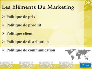 Les Eléments Du Marketing
 Politique de prix

 Politique de produit

 Politique client

 Politique de distribution

 Politique de communication


                               22 / 40
 