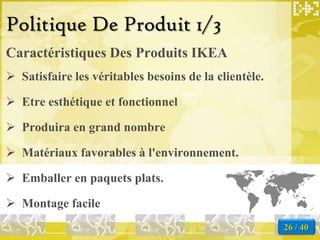 Politique De Produit 1/3
Caractéristiques Des Produits IKEA
 Satisfaire les véritables besoins de la clientèle.

 Etre esthétique et fonctionnel

 Produira en grand nombre

 Matériaux favorables à l'environnement.

 Emballer en paquets plats.

 Montage facile
                                                       26 / 40
 