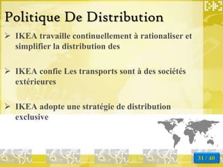 Politique De Distribution
 IKEA travaille continuellement à rationaliser et
  simplifier la distribution des

 IKEA confie Les transports sont à des sociétés
  extérieures

 IKEA adopte une stratégie de distribution
  exclusive



                                                     31 / 40
 