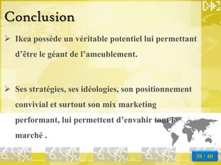 Conclusion
 Ikea possède un véritable potentiel lui permettant
   d’être le géant de l’ameublement.



 Ses stratégies, ses idéologies, son positionnement
   convivial et surtout son mix marketing
   performant, lui permettent d’envahir tout le
   marché .

                                                       38 / 40
 