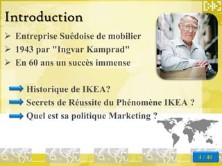 Introduction
 Entreprise Suédoise de mobilier
 1943 par "Ingvar Kamprad"
 En 60 ans un succès immense

     Historique de IKEA?
     Secrets de Réussite du Phénomène IKEA ?
     Quel est sa politique Marketing ?



                                               4 / 40
 