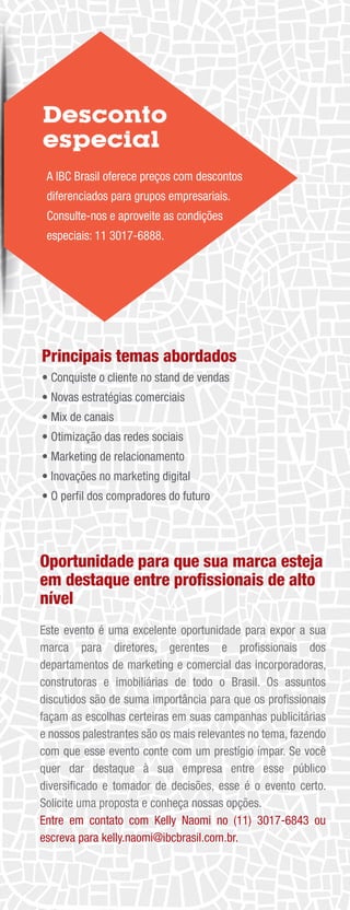 Oportunidade para que sua marca esteja
em destaque entre proﬁssionais de alto
nível
Este evento é uma excelente oportunidade para expor a sua
marca para diretores, gerentes e proﬁssionais dos
departamentos de marketing e comercial das incorporadoras,
construtoras e imobiliárias de todo o Brasil. Os assuntos
discutidos são de suma importância para que os proﬁssionais
façam as escolhas certeiras em suas campanhas publicitárias
e nossos palestrantes são os mais relevantes no tema, fazendo
com que esse evento conte com um prestígio ímpar. Se você
quer dar destaque à sua empresa entre esse público
diversiﬁcado e tomador de decisões, esse é o evento certo.
Solicite uma proposta e conheça nossas opções.
Entre em contato com Kelly Naomi no (11) 3017-6843 ou
escreva para kelly.naomi@ibcbrasil.com.br.
Desconto
especial
A IBC Brasil oferece preços com descontos
diferenciados para grupos empresariais.
Consulte-nos e aproveite as condições
especiais: 11 3017-6888.
Principais temas abordados
• Conquiste o cliente no stand de vendas
• Novas estratégias comerciais
• Mix de canais
• Otimização das redes sociais
• Marketing de relacionamento
• Inovações no marketing digital
• O perﬁl dos compradores do futuro
 