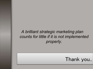 Thank you..
A brilliant strategic marketing plan
counts for little if it is not implemented
properly.