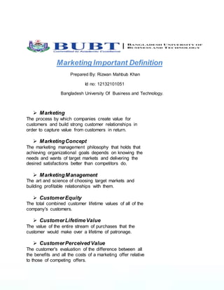 Marketing Important Definition
Prepared By: Rizwan Mahbub Khan
Id no: 12132101051
Bangladesh University Of Business and Technology.
 Marketing
The process by which companies create value for
customers and build strong customer relationships in
order to capture value from customers in return.
 MarketingConcept
The marketing management philosophy that holds that
achieving organizational goals depends on knowing the
needs and wants of target markets and delivering the
desired satisfactions better than competitors do.
 MarketingManagement
The art and science of choosing target markets and
building profitable relationships with them.
 CustomerEquity
The total combined customer lifetime values of all of the
company's customers.
 CustomerLifetimeValue
The value of the entire stream of purchases that the
customer would make over a lifetime of patronage.
 CustomerPerceived Value
The customer's evaluation of the difference between all
the benefits and all the costs of a marketing offer relative
to those of competing offers.
 