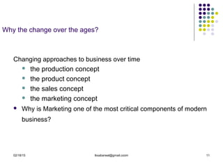 02/18/15 tksabarwal@gmail.coom 11
Why the change over the ages?
Changing approaches to business over time
 the production concept
 the product concept
 the sales concept
 the marketing concept
 Why is Marketing one of the most critical components of modern
business?
 