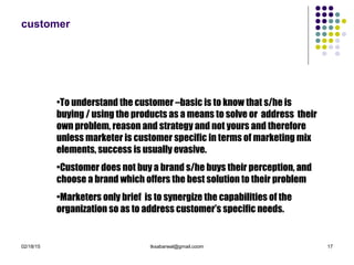 02/18/15 tksabarwal@gmail.coom 17
customer
•To understand the customer –basic is to know that s/he is
buying / using the products as a means to solve or address their
own problem, reason and strategy and not yours and therefore
unless marketer is customer specific in terms of marketing mix
elements, success is usually evasive.
•Customer does not buy a brand s/he buys their perception, and
choose a brand which offers the best solution to their problem
•Marketers only brief is to synergize the capabilities of the
organization so as to address customer’s specific needs.
 