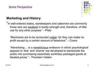 02/18/15 tksabarwal@gmail.coom 2
Some Perspective
Marketing and History
“In well-ordered states, storekeepers and salesmen are commonly
those who are weakest in bodily strength and, therefore, of little
use for any other purpose.” - Plato
“Merchants are to be accounted vulgar; for they can make no
profit except by a certain amount of falsehood.” - Cicero
“Advertising ... is a meretricious endeavor in which psychological
appeals to ‘fear’ and ‘shame’ are developed to bamboozle the
public into purchasing essentially worthless packaged goods at
bloated prices.” - Thorstein Veblen
 