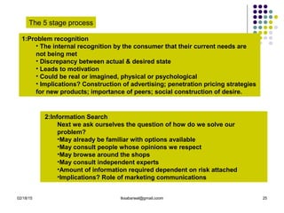 02/18/15 tksabarwal@gmail.coom 25
The 5 stage process
1:Problem recognition
• The internal recognition by the consumer that their current needs are
not being met
• Discrepancy between actual & desired state
• Leads to motivation
• Could be real or imagined, physical or psychological
• Implications? Construction of advertising; penetration pricing strategies
for new products; importance of peers; social construction of desire.
2:Information Search
Next we ask ourselves the question of how do we solve our
problem?
•May already be familiar with options available
•May consult people whose opinions we respect
•May browse around the shops
•May consult independent experts
•Amount of information required dependent on risk attached
•Implications? Role of marketing communications
 