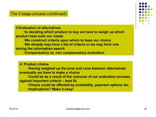 02/18/15 tksabarwal@gmail.coom 26
The 5 stage process (continued)
3:Evaluation of alternatives
•In deciding which product to buy we have to weigh up which
product best suits our needs
•We construct criteria upon which to base our choice
•We already may have a list of criteria or we may form one
during the information search
•Compensatory vs. non compensatory evaluation
4: Product choice
•Having weighed up the pros and cons between alternatives
eventually we have to make a choice
•Could be as a result of the outcome of our evaluation process
against important criteria – best fit.
•Choice could be affected by availability, payment options etc.
•Implications? Make it easy!
 