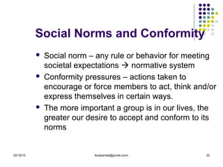 02/18/15 tksabarwal@gmail.coom 30
Social Norms and Conformity
 Social norm – any rule or behavior for meeting
societal expectations  normative system
 Conformity pressures – actions taken to
encourage or force members to act, think and/or
express themselves in certain ways.
 The more important a group is in our lives, the
greater our desire to accept and conform to its
norms
 
