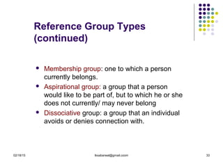 02/18/15 tksabarwal@gmail.coom 33
Reference Group Types
(continued)
 Membership group: one to which a person
currently belongs.
 Aspirational group: a group that a person
would like to be part of, but to which he or she
does not currently/ may never belong
 Dissociative group: a group that an individual
avoids or denies connection with.
 
