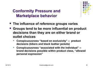 02/18/15 tksabarwal@gmail.coom 35
Conformity Pressure and
Marketplace behavior
 The influence of reference groups varies
 Groups tend to be more influential on product
decisions than they are on either brand or
outlet choices
 Conspicuousness “based on exclusivity” -- product
decisions (bikers and black leather jackets)
 Conspicuousness “associated with the individual” --
brand decisions possible within product class, “allowed
personal expression”
 