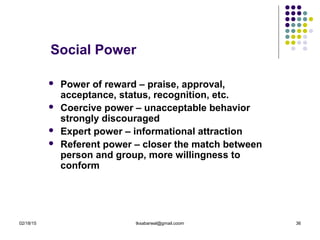 02/18/15 tksabarwal@gmail.coom 36
Social Power
 Power of reward – praise, approval,
acceptance, status, recognition, etc.
 Coercive power – unacceptable behavior
strongly discouraged
 Expert power – informational attraction
 Referent power – closer the match between
person and group, more willingness to
conform
 