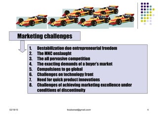 02/18/15 tksabarwal@gmail.coom 4
Marketing challenges
1. Destabilization due entrepreneurial freedom
2. The MNC onslaught
3. The all pervasive competition
4. The exacting demands of a buyer’s market
5. Compulsions to go global
6. Challenges on technology front
7. Need for quick product innovations
8. Challenges of achieving marketing excellence under
conditions of discontinuity
 