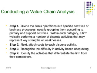 02/18/15 tksabarwal@gmail.coom 45
Conducting a Value Chain Analysis
 Step 1. Divide the firm’s operations into specific activities or
business processes, usually grouping them according to
primary and support activities. Within each category, a firm
typically performs a number of discrete activities that may
represent key strengths or weaknesses.
 Step 2. Next, attach costs to each discrete activity.
 Step 3. Recognize the difficulty in activity-based accounting.
 Step 4. Identify the activities that differentiate the firm from
their competitors.
 