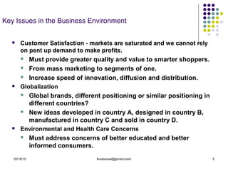 02/18/15 tksabarwal@gmail.coom 5
Key Issues in the Business Environment
 Customer Satisfaction - markets are saturated and we cannot rely
on pent up demand to make profits.
 Must provide greater quality and value to smarter shoppers.
 From mass marketing to segments of one.
 Increase speed of innovation, diffusion and distribution.
 Globalization
 Global brands, different positioning or similar positioning in
different countries?
 New ideas developed in country A, designed in country B,
manufactured in country C and sold in country D.
 Environmental and Health Care Concerns
 Must address concerns of better educated and better
informed consumers.
 