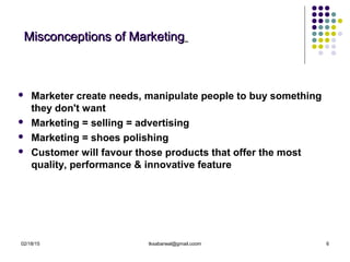 02/18/15 tksabarwal@gmail.coom 6
Misconceptions of MarketingMisconceptions of Marketing
 Marketer create needs, manipulate people to buy something
they don't want
 Marketing = selling = advertising
 Marketing = shoes polishing
 Customer will favour those products that offer the most
quality, performance & innovative feature
 