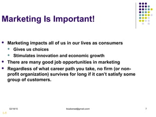02/18/15 tksabarwal@gmail.coom 7
Marketing Is Important!
 Marketing impacts all of us in our lives as consumers
 Gives us choices
 Stimulates innovation and economic growth
 There are many good job opportunities in marketing
 Regardless of what career path you take, no firm (or non-
profit organization) survives for long if it can’t satisfy some
group of customers.
1-5
 