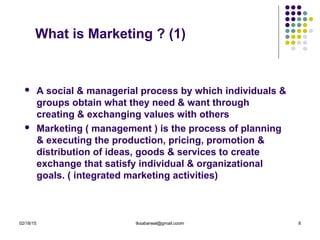 02/18/15 tksabarwal@gmail.coom 8
What is Marketing ? (1)
 A social & managerial process by which individuals &
groups obtain what they need & want through
creating & exchanging values with others
 Marketing ( management ) is the process of planning
& executing the production, pricing, promotion &
distribution of ideas, goods & services to create
exchange that satisfy individual & organizational
goals. ( integrated marketing activities)
 