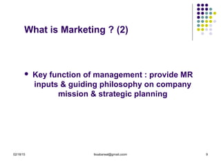 02/18/15 tksabarwal@gmail.coom 9
What is Marketing ? (2)
 Key function of management : provide MR
inputs & guiding philosophy on company
mission & strategic planning
 