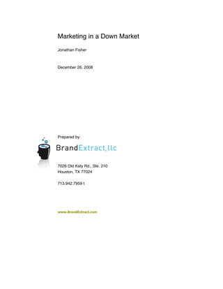 Marketing in a Down Market
Jonathan Fisher



December 26, 2008




Prepared by:




7026 Old Katy Rd., Ste. 210
Houston, TX 77024

713.942.7959 t




www.BrandExtract.com
 