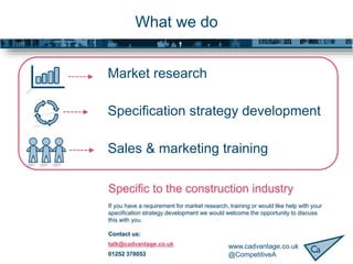 www.cadvantage.co.uk
@CompetitiveA
What we do
Market research
Specification strategy development
Sales & marketing training
Specific to the construction industry
If you have a requirement for market research, training or would like help with your
specification strategy development we would welcome the opportunity to discuss
this with you.
Contact us:
talk@cadvantage.co.uk
01252 378053
 