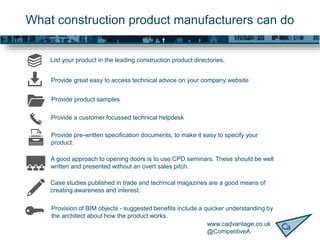 www.cadvantage.co.uk
@CompetitiveA
What construction product manufacturers can do
A good approach to opening doors is to use CPD seminars. These should be well
written and presented without an overt sales pitch.
Case studies published in trade and technical magazines are a good means of
creating awareness and interest.
Provision of BIM objects - suggested benefits include a quicker understanding by
the architect about how the product works.
Provide pre-written specification documents, to make it easy to specify your
product.
Provide great easy to access technical advice on your company website
List your product in the leading construction product directories.
Provide product samples
Provide a customer focussed technical helpdesk
 