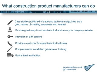 www.cadvantage.co.uk
@CompetitiveA
What construction product manufacturers can do
Case studies published in trade and technical magazines are a
good means of creating awareness and interest.
Provision of BIM content
Provide great easy to access technical advice on your company website
Provide a customer focussed technical helpdesk
Comprehensive installation guidance or training
Guaranteed availability
 